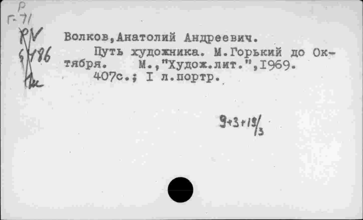 ﻿Волков,Анатолий Андреевич.
Путь художника. М.Горький до Ок тября. М. ,"Худож.лит.",1969-
407с.; I л.портр.